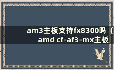 am3主板支持fx8300吗（amd cf-af3-mx主板）